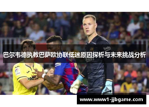 巴尔韦德执教巴萨欧协联低迷原因探析与未来挑战分析 巴尔韦德执教巴萨欧协联低迷原因探析与未来挑战分析