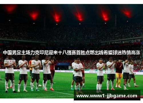 中国男足主场力克印尼迎来十八强赛首胜点燃出线希望球迷热情高涨 中国男足主场力克印尼迎来十八强赛首胜点燃出线希望球迷热情高涨